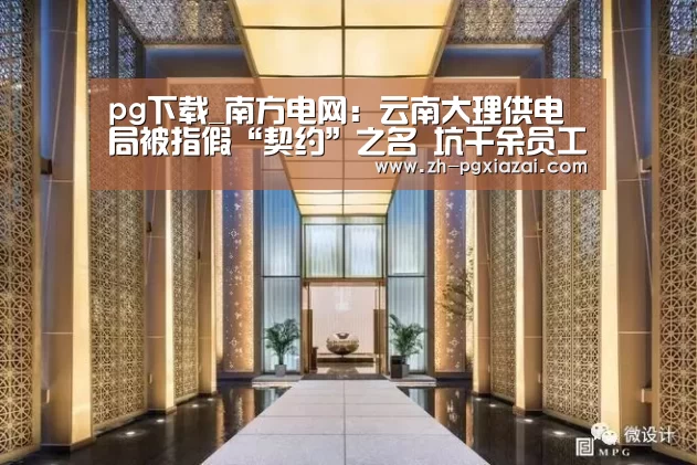 pg下载_南方电网:云南大理供电局被指假“契约”之名 坑千余员工(图4) pg下载