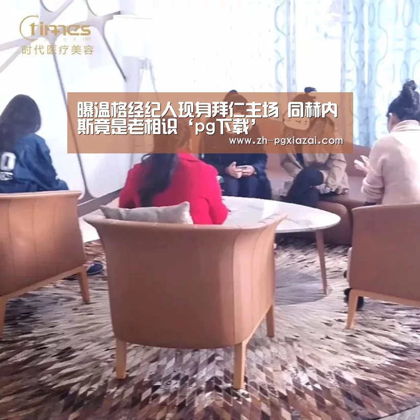 曝温格经纪人现身拜仁主场 同赫内斯竟是老相识‘pg下载’